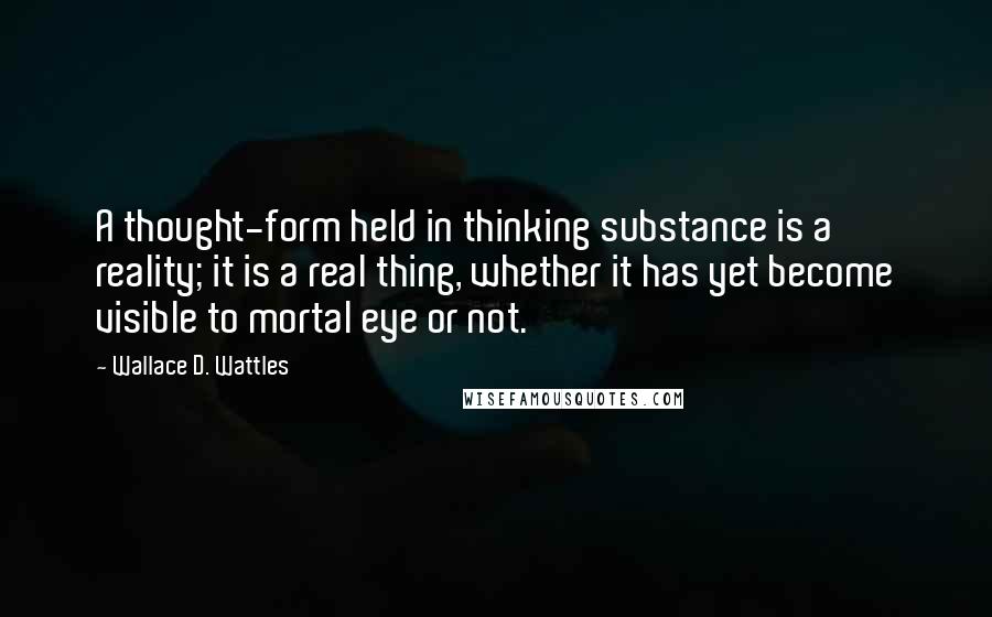 Wallace D. Wattles Quotes: A thought-form held in thinking substance is a reality; it is a real thing, whether it has yet become visible to mortal eye or not.