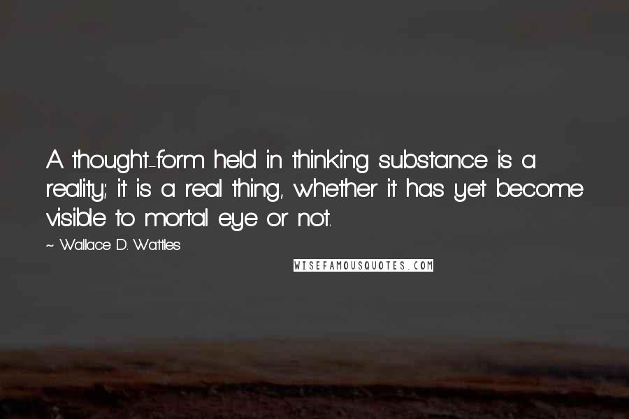 Wallace D. Wattles Quotes: A thought-form held in thinking substance is a reality; it is a real thing, whether it has yet become visible to mortal eye or not.