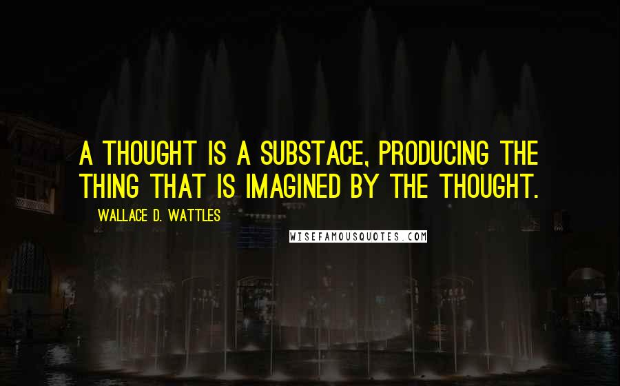Wallace D. Wattles Quotes: A thought is a substace, producing the thing that is imagined by the thought.