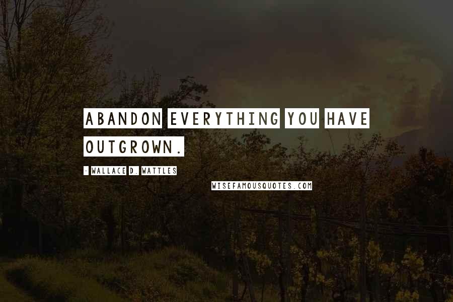 Wallace D. Wattles Quotes: Abandon everything you have outgrown.