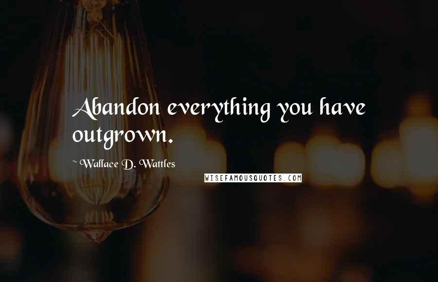 Wallace D. Wattles Quotes: Abandon everything you have outgrown.