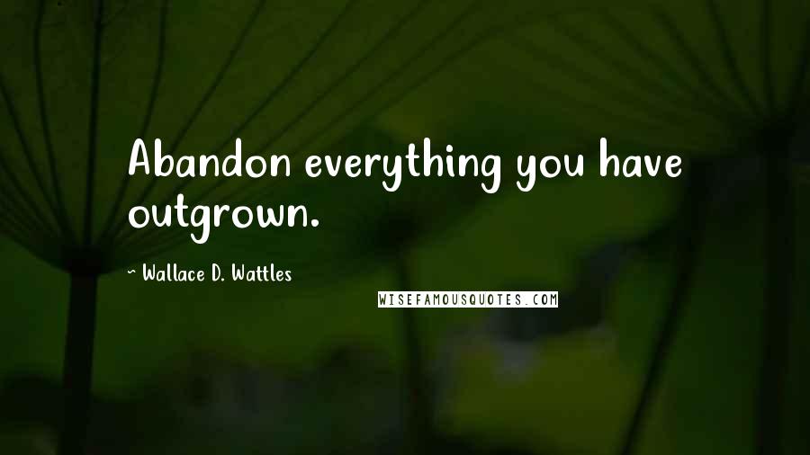 Wallace D. Wattles Quotes: Abandon everything you have outgrown.