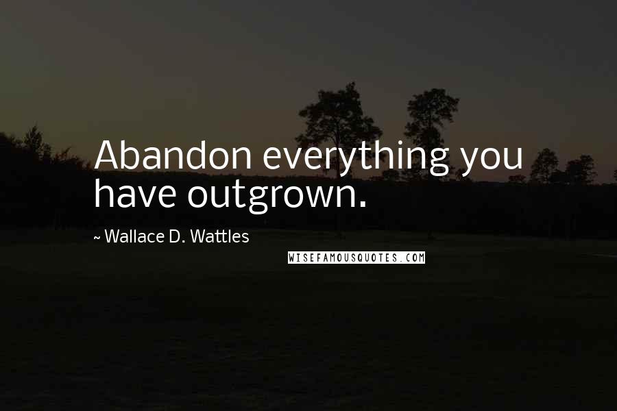 Wallace D. Wattles Quotes: Abandon everything you have outgrown.