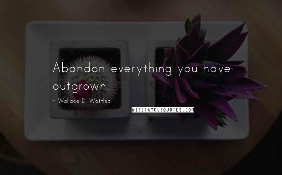 Wallace D. Wattles Quotes: Abandon everything you have outgrown.