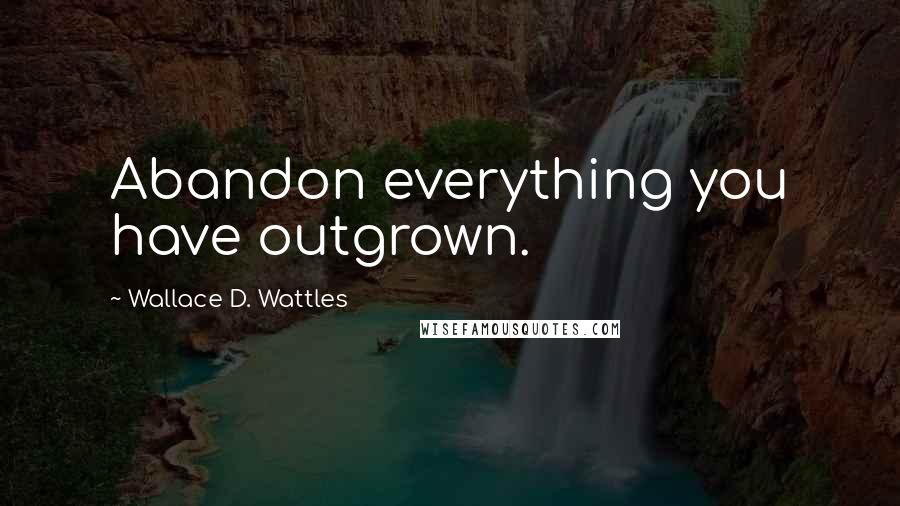Wallace D. Wattles Quotes: Abandon everything you have outgrown.