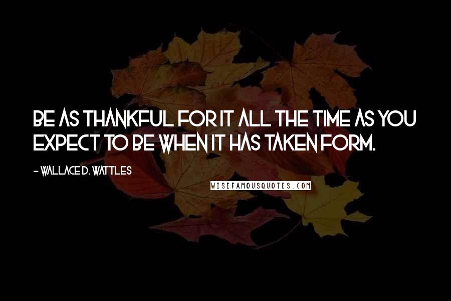 Wallace D. Wattles Quotes: Be as thankful for it all the time as you expect to be when it has taken form.