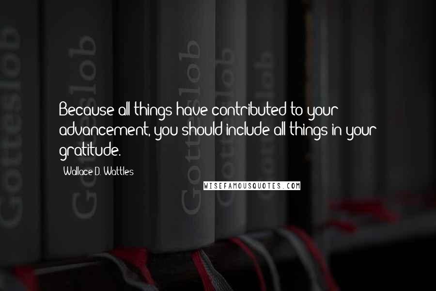 Wallace D. Wattles Quotes: Because all things have contributed to your advancement, you should include all things in your gratitude.