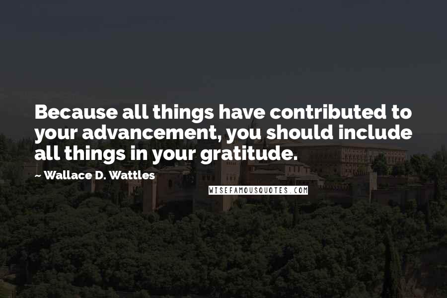Wallace D. Wattles Quotes: Because all things have contributed to your advancement, you should include all things in your gratitude.