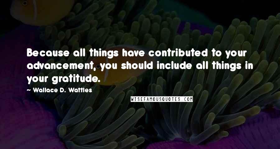 Wallace D. Wattles Quotes: Because all things have contributed to your advancement, you should include all things in your gratitude.