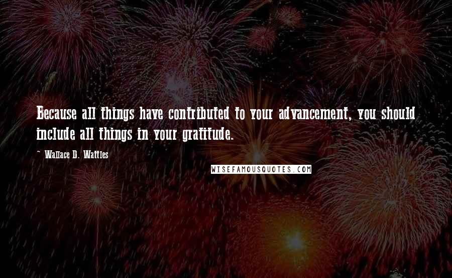 Wallace D. Wattles Quotes: Because all things have contributed to your advancement, you should include all things in your gratitude.