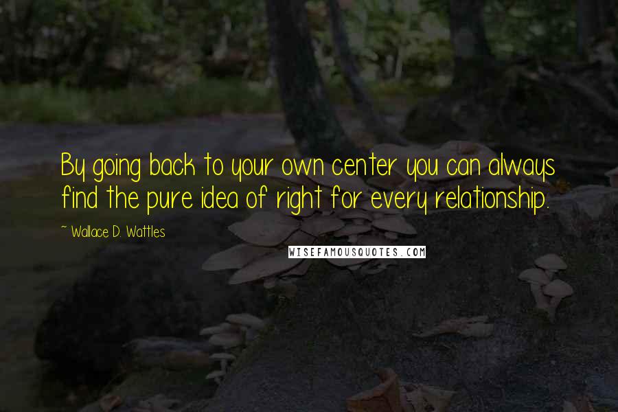 Wallace D. Wattles Quotes: By going back to your own center you can always find the pure idea of right for every relationship.