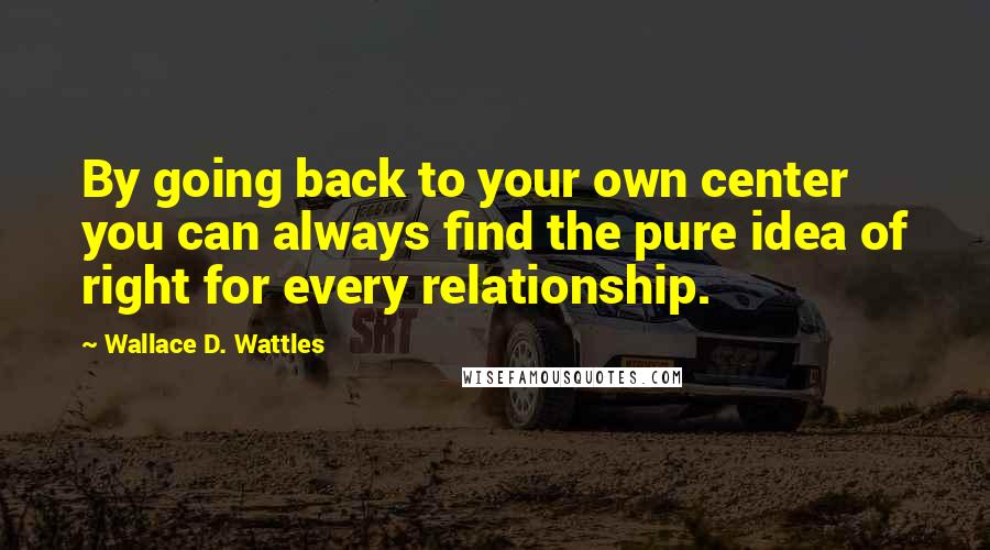 Wallace D. Wattles Quotes: By going back to your own center you can always find the pure idea of right for every relationship.