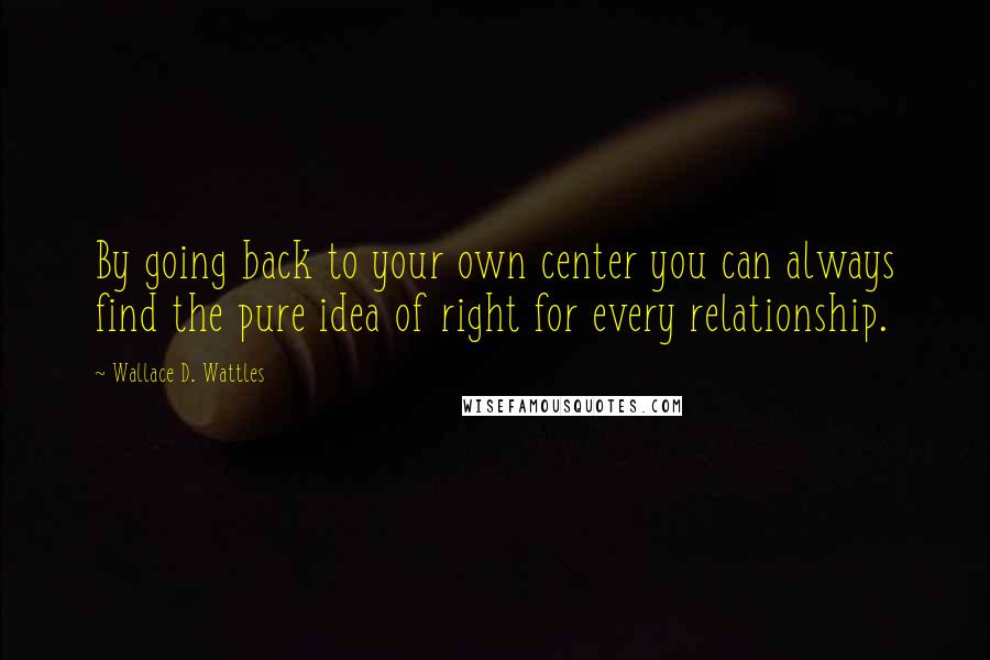 Wallace D. Wattles Quotes: By going back to your own center you can always find the pure idea of right for every relationship.