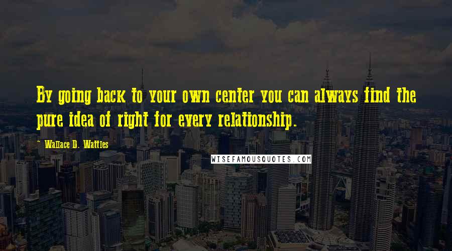Wallace D. Wattles Quotes: By going back to your own center you can always find the pure idea of right for every relationship.