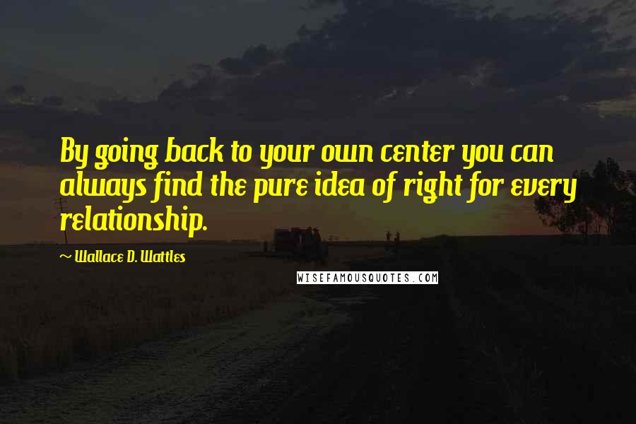 Wallace D. Wattles Quotes: By going back to your own center you can always find the pure idea of right for every relationship.