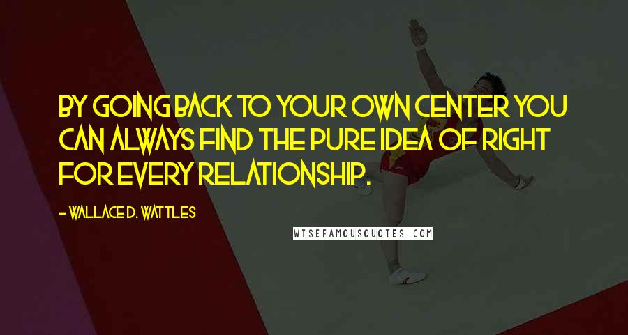 Wallace D. Wattles Quotes: By going back to your own center you can always find the pure idea of right for every relationship.