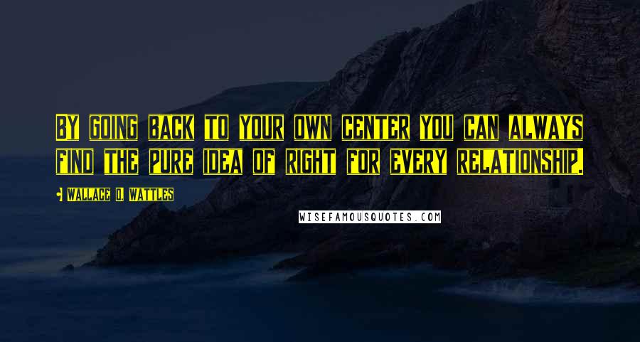 Wallace D. Wattles Quotes: By going back to your own center you can always find the pure idea of right for every relationship.