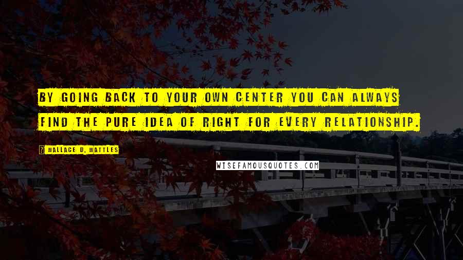 Wallace D. Wattles Quotes: By going back to your own center you can always find the pure idea of right for every relationship.