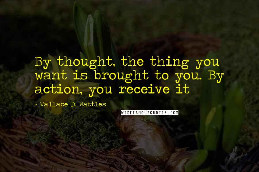 Wallace D. Wattles Quotes: By thought, the thing you want is brought to you. By action, you receive it