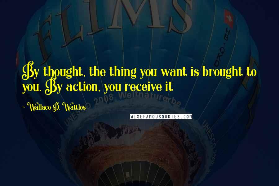 Wallace D. Wattles Quotes: By thought, the thing you want is brought to you. By action, you receive it