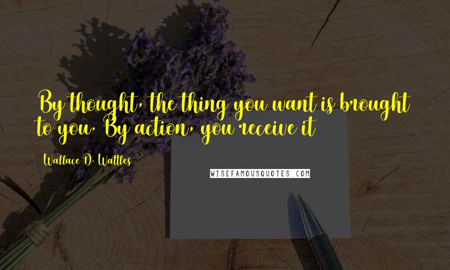 Wallace D. Wattles Quotes: By thought, the thing you want is brought to you. By action, you receive it
