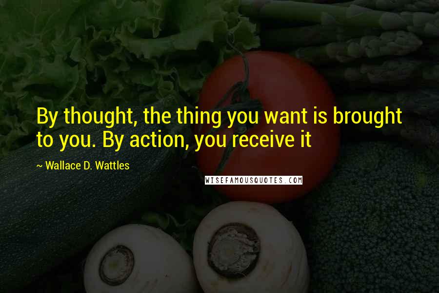 Wallace D. Wattles Quotes: By thought, the thing you want is brought to you. By action, you receive it