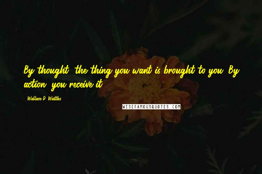 Wallace D. Wattles Quotes: By thought, the thing you want is brought to you. By action, you receive it