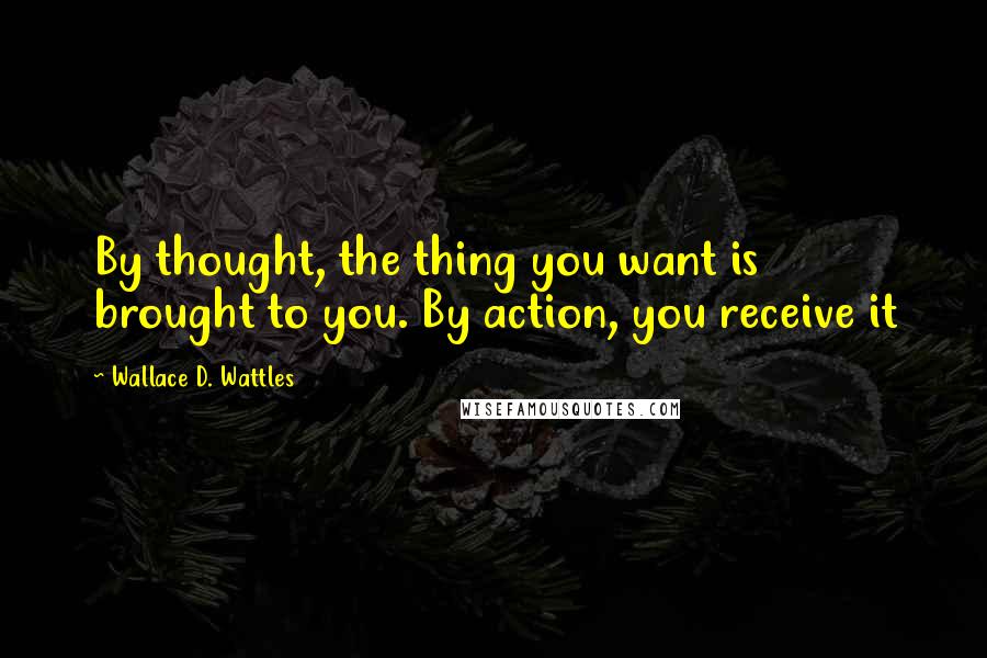 Wallace D. Wattles Quotes: By thought, the thing you want is brought to you. By action, you receive it