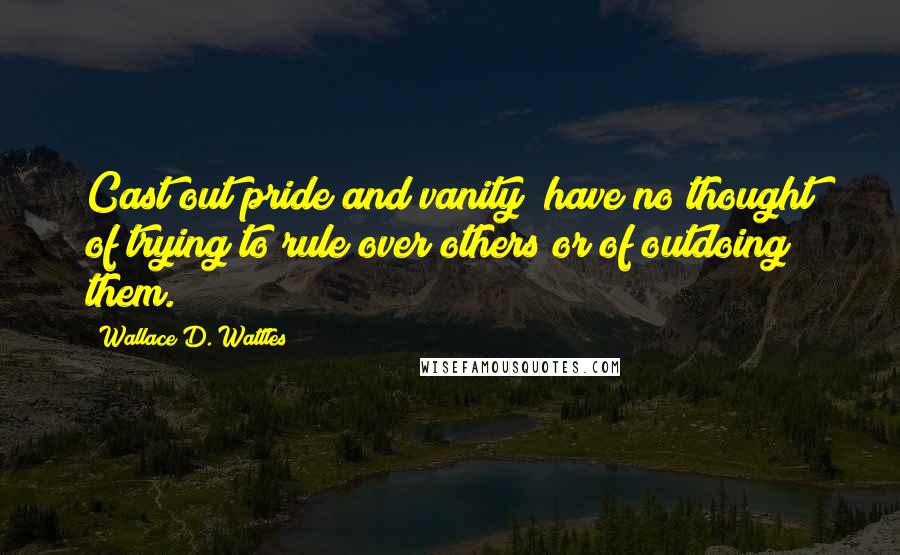 Wallace D. Wattles Quotes: Cast out pride and vanity; have no thought of trying to rule over others or of outdoing them.