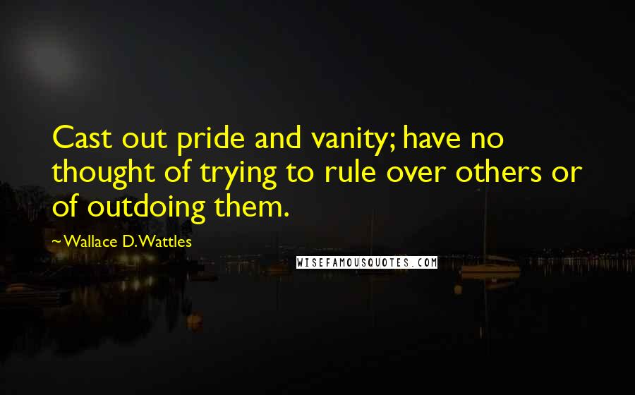 Wallace D. Wattles Quotes: Cast out pride and vanity; have no thought of trying to rule over others or of outdoing them.
