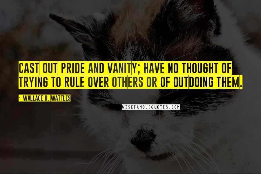 Wallace D. Wattles Quotes: Cast out pride and vanity; have no thought of trying to rule over others or of outdoing them.