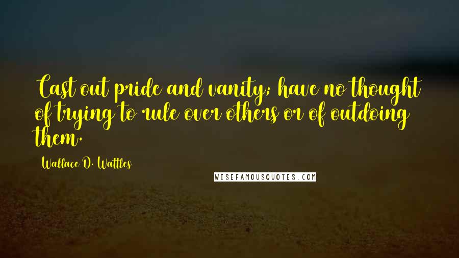 Wallace D. Wattles Quotes: Cast out pride and vanity; have no thought of trying to rule over others or of outdoing them.