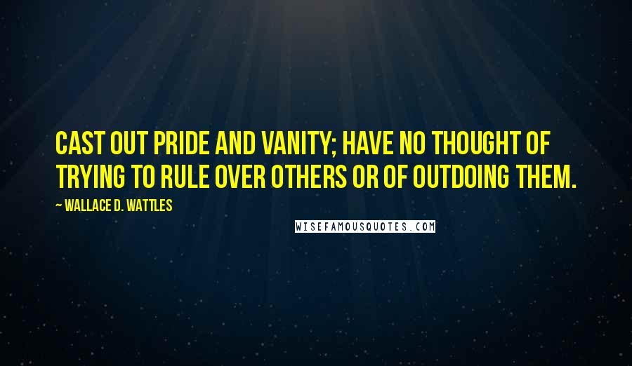 Wallace D. Wattles Quotes: Cast out pride and vanity; have no thought of trying to rule over others or of outdoing them.