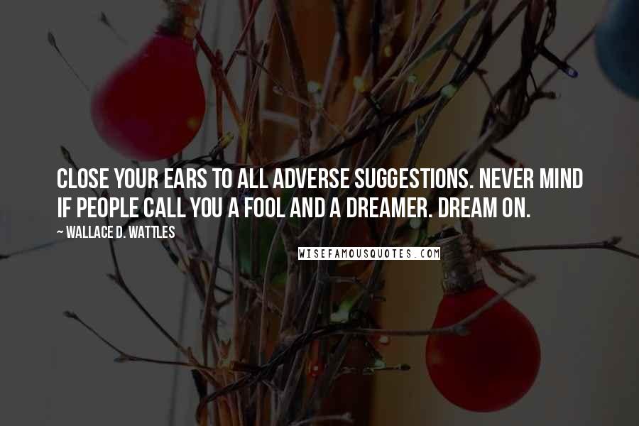 Wallace D. Wattles Quotes: Close your ears to all adverse suggestions. Never mind if people call you a fool and a dreamer. Dream on.
