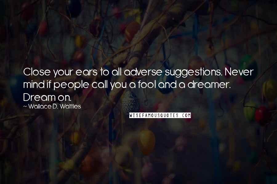 Wallace D. Wattles Quotes: Close your ears to all adverse suggestions. Never mind if people call you a fool and a dreamer. Dream on.