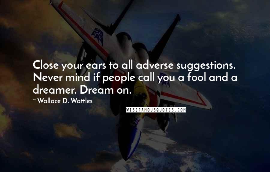 Wallace D. Wattles Quotes: Close your ears to all adverse suggestions. Never mind if people call you a fool and a dreamer. Dream on.