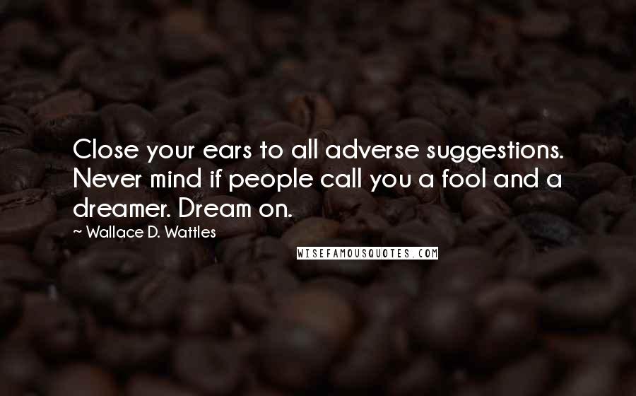 Wallace D. Wattles Quotes: Close your ears to all adverse suggestions. Never mind if people call you a fool and a dreamer. Dream on.