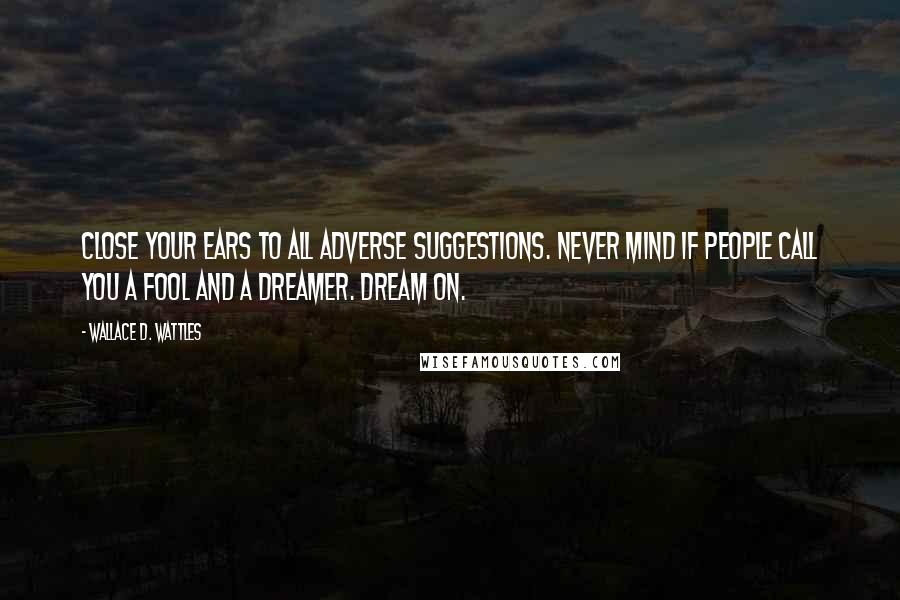 Wallace D. Wattles Quotes: Close your ears to all adverse suggestions. Never mind if people call you a fool and a dreamer. Dream on.