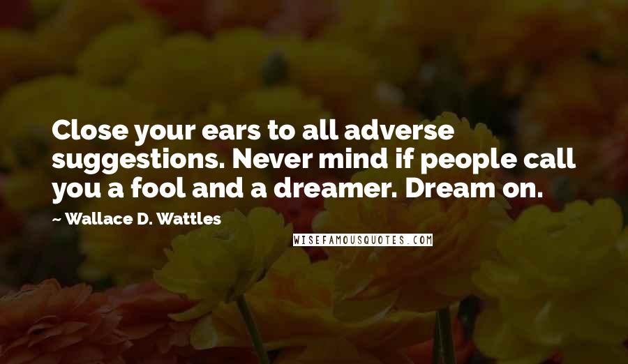 Wallace D. Wattles Quotes: Close your ears to all adverse suggestions. Never mind if people call you a fool and a dreamer. Dream on.
