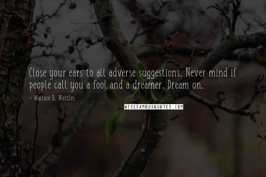 Wallace D. Wattles Quotes: Close your ears to all adverse suggestions. Never mind if people call you a fool and a dreamer. Dream on.