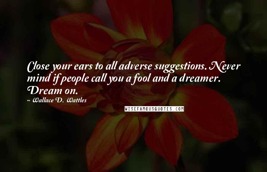 Wallace D. Wattles Quotes: Close your ears to all adverse suggestions. Never mind if people call you a fool and a dreamer. Dream on.