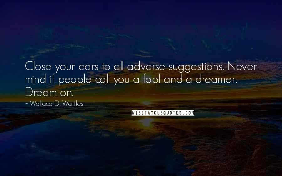 Wallace D. Wattles Quotes: Close your ears to all adverse suggestions. Never mind if people call you a fool and a dreamer. Dream on.