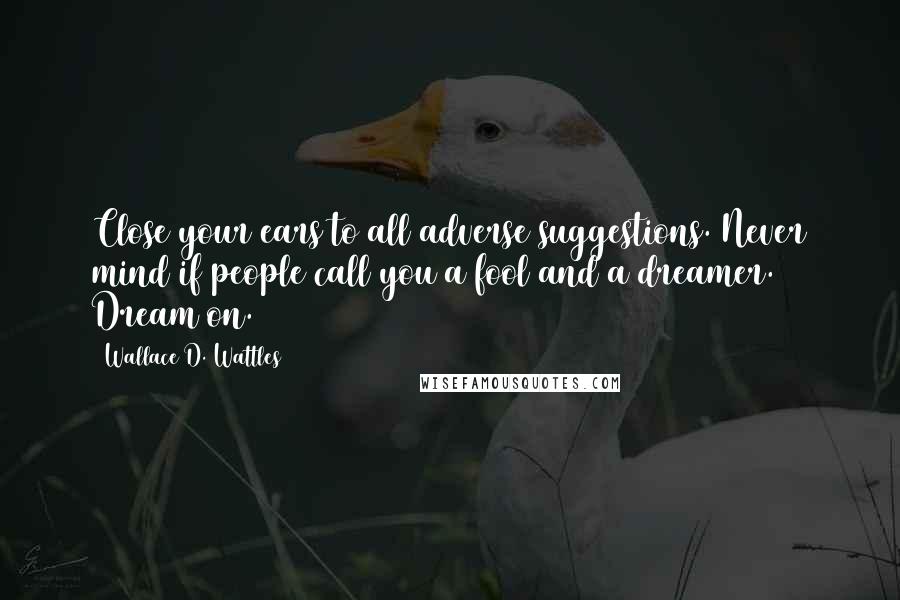 Wallace D. Wattles Quotes: Close your ears to all adverse suggestions. Never mind if people call you a fool and a dreamer. Dream on.