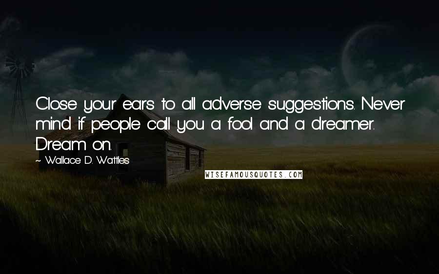 Wallace D. Wattles Quotes: Close your ears to all adverse suggestions. Never mind if people call you a fool and a dreamer. Dream on.