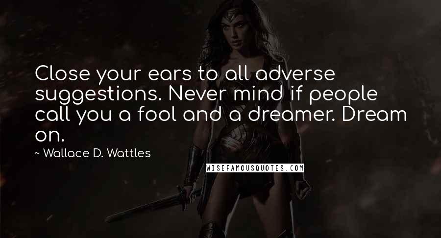 Wallace D. Wattles Quotes: Close your ears to all adverse suggestions. Never mind if people call you a fool and a dreamer. Dream on.