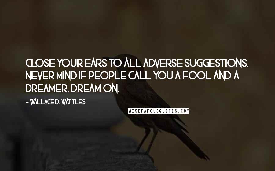 Wallace D. Wattles Quotes: Close your ears to all adverse suggestions. Never mind if people call you a fool and a dreamer. Dream on.