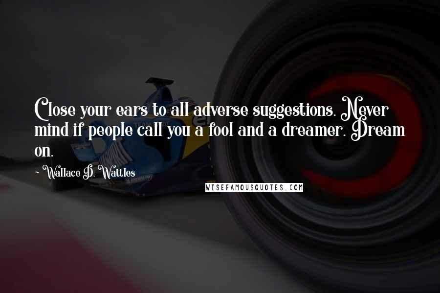 Wallace D. Wattles Quotes: Close your ears to all adverse suggestions. Never mind if people call you a fool and a dreamer. Dream on.
