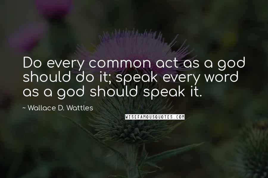 Wallace D. Wattles Quotes: Do every common act as a god should do it; speak every word as a god should speak it.