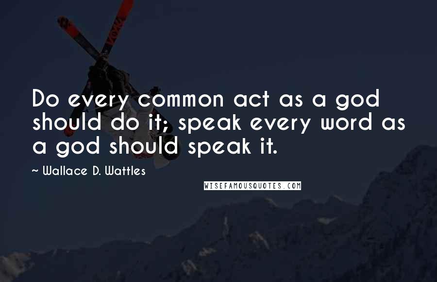 Wallace D. Wattles Quotes: Do every common act as a god should do it; speak every word as a god should speak it.