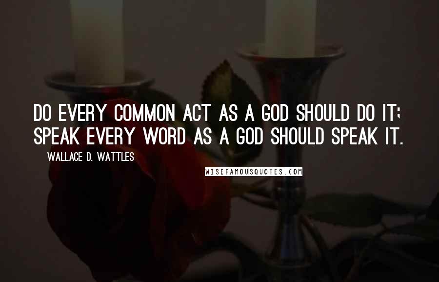 Wallace D. Wattles Quotes: Do every common act as a god should do it; speak every word as a god should speak it.